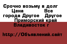 Срочно возьму в долг › Цена ­ 50 000 - Все города Другое » Другое   . Приморский край,Владивосток г.